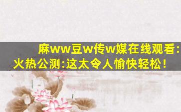 麻ww豆w传w媒在线观看:火热公测:这太令人愉快轻松！